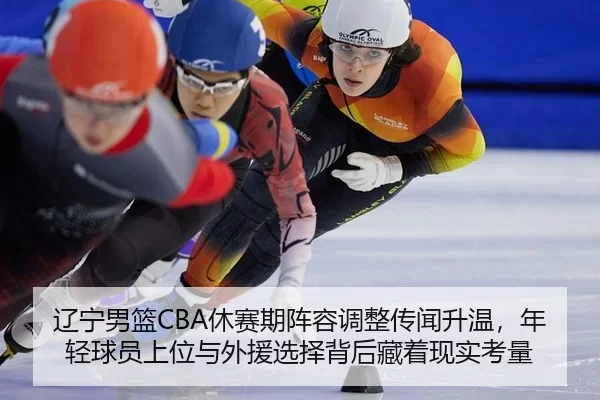 辽宁男篮CBA休赛期阵容调整传闻升温，年轻球员上位与外援选择背后藏着现实考量